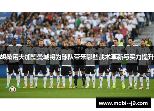 胡桑诺夫加盟曼城将为球队带来哪些战术革新与实力提升