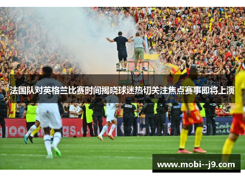 法国队对英格兰比赛时间揭晓球迷热切关注焦点赛事即将上演