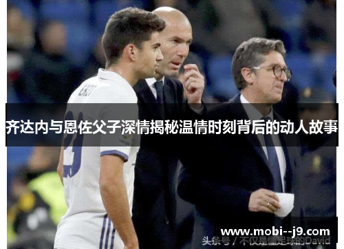 齐达内与恩佐父子深情揭秘温情时刻背后的动人故事