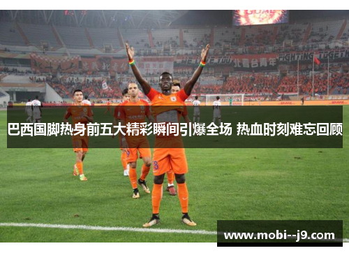 巴西国脚热身前五大精彩瞬间引爆全场 热血时刻难忘回顾