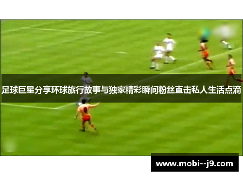 足球巨星分享环球旅行故事与独家精彩瞬间粉丝直击私人生活点滴