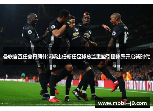 曼联官宣任命丹阿什沃斯出任新任足球总监重塑引援体系开启新时代