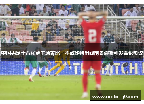 中国男足十八强赛主场零比一不敌沙特出线前景骤紧引发舆论热议