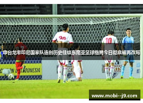 申台龙率印尼国家队连创历史佳绩东南亚足球格局今日彻底被再改写 申台龙率印尼国家队连创历史佳绩东南亚足球格局今日彻底被再改写